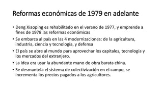 Reformas económicas de 1979 en adelante
• Deng Xiaoping es rehabilitado en el verano de 1977, y emprende a
fines de 1978 las reformas económicas
• Se embarca al país en las 4 modernizaciones: de la agricultura,
industria, ciencia y tecnología, y defensa
• El país se abre al mundo para aprovechar los capitales, tecnología y
los mercados del extranjero.
• La idea era usar la abundante mano de obra barata china.
• Se desmantela el sistema de colectivización en el campo, se
incrementa los precios pagados a los agricultores.
 