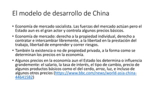 El modelo de desarrollo de China
• Economía de mercado socialista. Las fuerzas del mercado actúan pero el
Estado aun es el gran actor y controla algunos precios básicos.
• Economía de mercado: derecho a la propiedad individual, derecho a
contratar e intercambiar libremente, a la libertad en la prestación del
trabajo, libertad de emprender y correr riesgos.
• También la existencia o no de propiedad privada, a la forma como se
determinan los precios en la economía.
• Algunos precios en la economía aun el Estado los determina o influencia
grandemente: el salario, la tasa de interés, el tipo de cambio, precio de
algunos productos básicos como el del cerdo, arroz, luz, e incluso de
algunos otros precios (https://www.bbc.com/news/world-asia-china-
44641582)
 