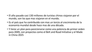 • El año pasado casi 130 millones de turistas chinos viajaron por el
mundo, son los que mas viajaron en el mundo.
• Es el país que ha contribuido con mas un tercio al crecimiento de la
economía mundial desde hace mas de una década.
• Y tiene un plan para posicionarse como una potencia de primer orden
para 2049, con proyectos como el Belt and Road Initiative y el Made
in China 2025
 