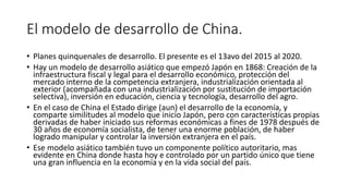 El modelo de desarrollo de China.
• Planes quinquenales de desarrollo. El presente es el 13avo del 2015 al 2020.
• Hay un modelo de desarrollo asiático que empezó Japón en 1868: Creación de la
infraestructura fiscal y legal para el desarrollo económico, protección del
mercado interno de la competencia extranjera, industrialización orientada al
exterior (acompañada con una industrialización por sustitución de importación
selectiva), inversión en educación, ciencia y tecnología, desarrollo del agro.
• En el caso de China el Estado dirige (aun) el desarrollo de la economía, y
comparte similitudes al modelo que inicio Japón, pero con características propias
derivadas de haber iniciado sus reformas económicas a fines de 1978 después de
30 años de economía socialista, de tener una enorme población, de haber
logrado manipular y controlar la inversión extranjera en el país.
• Ese modelo asiático también tuvo un componente político autoritario, mas
evidente en China donde hasta hoy e controlado por un partido único que tiene
una gran influencia en la economía y en la vida social del país.
 