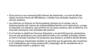 • China tenia en ese momento 950 millones de habitantes, un nivel de PBI per
cápita anual de menos de 200 dólares, y estaba muy atrasado respecto a sus
vecinos asiáticos.
• Las reformas se hicieron en forma gradual, primero en el campo, con la
implementación del sistema de responsabilidad familiar en la agricultura, y luego
se extendió a la industria, aquí primero en las zonas costeras, que se abrieron a la
inversión extranjera y los mercados del exterior
• En el campo se abolió las Comunas Populares y se permitió que los campesinos,
una vez que produjeran una cuota determinada a ser vendida al Estado, utilicen
su tierra y tiempo a producir los productos que deseen y venderlo donde deseen.
• En las empresas industriales también se permitió que los gerentes den incentivos
a los trabajadores por mayor producción y dispongan de los excedentes de la
empresa para invertir y producir mas.
 