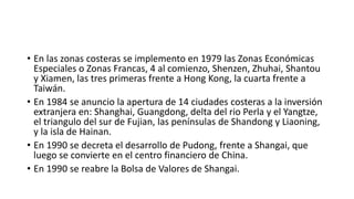 • En las zonas costeras se implemento en 1979 las Zonas Económicas
Especiales o Zonas Francas, 4 al comienzo, Shenzen, Zhuhai, Shantou
y Xiamen, las tres primeras frente a Hong Kong, la cuarta frente a
Taiwán.
• En 1984 se anuncio la apertura de 14 ciudades costeras a la inversión
extranjera en: Shanghai, Guangdong, delta del rio Perla y el Yangtze,
el triangulo del sur de Fujian, las penínsulas de Shandong y Liaoning,
y la isla de Hainan.
• En 1990 se decreta el desarrollo de Pudong, frente a Shangai, que
luego se convierte en el centro financiero de China.
• En 1990 se reabre la Bolsa de Valores de Shangai.
 