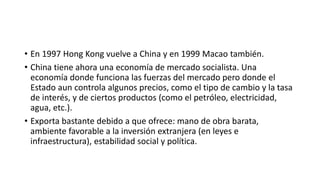 • En 1997 Hong Kong vuelve a China y en 1999 Macao también.
• China tiene ahora una economía de mercado socialista. Una
economía donde funciona las fuerzas del mercado pero donde el
Estado aun controla algunos precios, como el tipo de cambio y la tasa
de interés, y de ciertos productos (como el petróleo, electricidad,
agua, etc.).
• Exporta bastante debido a que ofrece: mano de obra barata,
ambiente favorable a la inversión extranjera (en leyes e
infraestructura), estabilidad social y política.
 