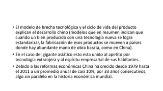 • El modelo de brecha tecnológica y el ciclo de vida del producto
explican el desarrollo chino (modelos que en resumen indican que
cuando un bien producido con una tecnología nueva se logra
estandarizar, la fabricación de esos productos se mueven a países
donde hay abundante mano de obra barata, como en China).
• En el caso del gigante asiático esto esta unido al apetito por
tecnología extranjera y al espíritu empresarial de sus habitantes.
• Debido a las reformas económicas China ha crecido desde 1979 hasta
el 2011 a un promedio anual de casi 10%, por 33 años consecutivos,
algo sin paralelo en la historia económica mundial.
 