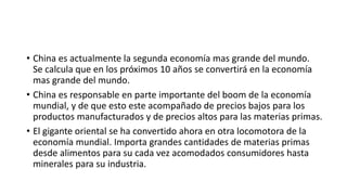 • China es actualmente la segunda economía mas grande del mundo.
Se calcula que en los próximos 10 años se convertirá en la economía
mas grande del mundo.
• China es responsable en parte importante del boom de la economía
mundial, y de que esto este acompañado de precios bajos para los
productos manufacturados y de precios altos para las materias primas.
• El gigante oriental se ha convertido ahora en otra locomotora de la
economía mundial. Importa grandes cantidades de materias primas
desde alimentos para su cada vez acomodados consumidores hasta
minerales para su industria.
 