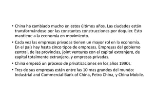 • China ha cambiado mucho en estos últimos años. Las ciudades están
transformándose por las constantes construcciones por doquier. Esto
mantiene a la economía en movimiento.
• Cada vez las empresas privadas tienen un mayor rol en la economía.
En el país hay hasta cinco tipos de empresas. Empresas del gobierno
central, de las provincias, joint ventures con el capital extranjero, de
capital totalmente extranjero, y empresas privadas.
• China empezó un proceso de privatizaciones en los años 1990s.
• Tres de sus empresas están entre las 10 mas grandes del mundo:
Industrial and Commercial Bank of China, Petro China, y China Mobile.
 