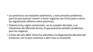 • Las provincias son bastante autónomas, y esto presenta problemas
para los que quieren invertir o hacer negocios con China pues a veces
las regulaciones difieren entre provincias.
• Todavía la ley, reglas comerciales, no se cumplen del todo, o se
interpretan de diferente forma, lo que presenta también problemas
para los negocios.
• A fines del año 2001 China fue admitido a la Organización Mundial del
Comercio, con lo que comienza a abrir mas su economía.
 