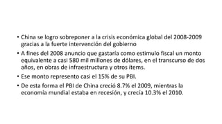 • China se logro sobreponer a la crisis económica global del 2008-2009
gracias a la fuerte intervención del gobierno
• A fines del 2008 anuncio que gastaría como estimulo fiscal un monto
equivalente a casi 580 mil millones de dólares, en el transcurso de dos
años, en obras de infraestructura y otros ítems.
• Ese monto represento casi el 15% de su PBI.
• De esta forma el PBI de China creció 8.7% el 2009, mientras la
economía mundial estaba en recesión, y crecía 10.3% el 2010.
 