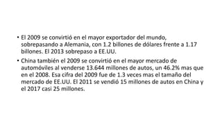 • El 2009 se convirtió en el mayor exportador del mundo,
sobrepasando a Alemania, con 1.2 billones de dólares frente a 1.17
billones. El 2013 sobrepaso a EE.UU.
• China también el 2009 se convirtió en el mayor mercado de
automóviles al venderse 13.644 millones de autos, un 46.2% mas que
en el 2008. Esa cifra del 2009 fue de 1.3 veces mas el tamaño del
mercado de EE.UU. El 2011 se vendió 15 millones de autos en China y
el 2017 casi 25 millones.
 