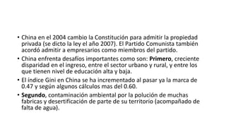 • China en el 2004 cambio la Constitución para admitir la propiedad
privada (se dicto la ley el año 2007). El Partido Comunista también
acordó admitir a empresarios como miembros del partido.
• China enfrenta desafíos importantes como son: Primero, creciente
disparidad en el ingreso, entre el sector urbano y rural, y entre los
que tienen nivel de educación alta y baja.
• El índice Gini en China se ha incrementado al pasar ya la marca de
0.47 y según algunos cálculos mas del 0.60.
• Segundo, contaminación ambiental por la polución de muchas
fabricas y desertificación de parte de su territorio (acompañado de
falta de agua).
 