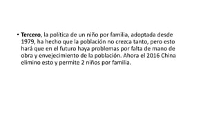 • Tercero, la política de un niño por familia, adoptada desde
1979, ha hecho que la población no crezca tanto, pero esto
hará que en el futuro haya problemas por falta de mano de
obra y envejecimiento de la población. Ahora el 2016 China
elimino esto y permite 2 niños por familia.
 