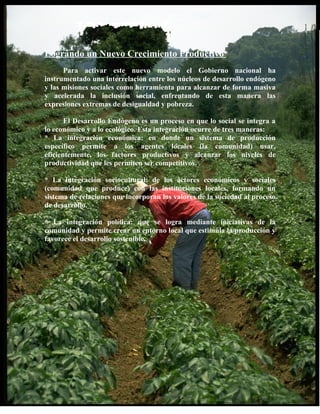 Logrando un Nuevo Crecimiento Productivo
      Para activar este nuevo modelo el Gobierno nacional ha
instrumentado una interrelación entre los núcleos de desarrollo endógeno
y las misiones sociales como herramienta para alcanzar de forma masiva
y acelerada la inclusión social, enfrentando de esta manera las
expresiones extremas de desigualdad y pobreza.

       El Desarrollo Endógeno es un proceso en que lo social se integra a
lo económico y a lo ecológico. Esta integración ocurre de tres maneras:
* La integración económica: en donde un sistema de producción
específico permite a los agentes locales (la comunidad) usar,
eficientemente, los factores productivos y alcanzar los niveles de
productividad que les permiten ser competitivos.

* La integración sociocultural: de los actores económicos y sociales
(comunidad que produce) con las instituciones locales, formando un
sistema de relaciones que incorporan los valores de la sociedad al proceso
de desarrollo.

* La integración política: que se logra mediante iniciativas de la
comunidad y permite crear un entorno local que estimula la producción y
favorece el desarrollo sostenible.
 
