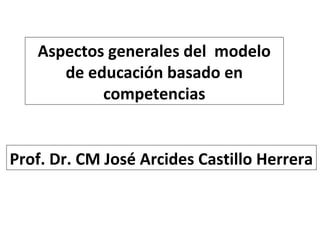 Aspectos generales del modelo
de educación basado en
competencias
Prof. Dr. CM José Arcides Castillo Herrera

 