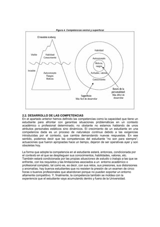 2.2. DESARROLLO DE LAS COMPETENCIAS
En el apartado anterior hemos definido las competencias como la capacidad que tiene un
estudiante para afrontar con garantías situaciones problemáticas en un contexto
académico o profesional determinado; no obstante no estamos hablando de unos
atributos personales estáticos sino dinámicos. El crecimiento de un estudiante en una
competencia dada es un proceso de naturaleza continua debido a las exigencias
introducidas por el contexto, que cambia demandando nuevas respuestas. En ese
sentido, podemos decir que las competencias del estudiante “no son para siempre”;
actuaciones que fueron apropiadas hace un tiempo, dejaron de ser operativas ayer y son
obsoletas hoy.

La forma que adopte la competencia en el estudiante estará, entonces, condicionada por
el contexto en el que se desplieguen sus conocimientos, habilidades, valores, etc.
También estará condicionada por las propias situaciones de estudio o trabajo a las que se
enfrente, con los requisitos y las limitaciones asociados a un entorno académico o
profesional completo, tal como es, es decir, con sus retos, sus presiones, sus distorsiones
y anomalías; hay buenos estudiantes que no resisten la presión de un examen de cinco
horas o buenos profesionales que abandonan porque no pueden soportar un entorno
altamente competitivo. Y, finalmente, la competencia también se moldea con la
experiencia que el estudiante vaya acumulando dentro y fuera de la Universidad.
 