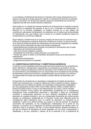 Lo que Massot y Feitshammel denominan la “situación real” incluye interacciones con la
persona más allá de la simple operación material: un estudiante de farmacia en prácticas
“tiene un encuentro” con la tarea (por ejemplo, pesar los componentes de una fórmula
magistral) más allá de la simple actuación profesional.

Está situado en un contexto (los demás miembros de la farmacia de un hospital, la presión
que supone la necesidad del paciente al que se va a suministrar el medicamento, la
dirección de la farmacia hospitalaria, el hospital concreto en el que trabaja, las
condiciones y adecuación del laboratorio, las relaciones con el médico que ha demandado
el medicamento, etc.) que influyen más o menos en su práctica profesional (pesar los
componentes de una fórmula magistral).

Según Massot y Feitshammel es el conjunto complejo de estructuras de conducta el que
hará que el estudiante en prácticas tenga éxito o fracase en su tarea, no sólo en función
de su dominio profesional (pesar los componentes de una fórmula magistral) sino también
en función de las respuestas que dará a las demás contingencias:
- Disponibilidad para ayudarle del compañero de prácticas o farmacéutico que lo tutela.
- Reputación de la farmacia del hospital.
- Valor de la fórmula magistral a preparar.
- Complejidad de la fórmula y riesgo asociado a su preparación.
- Presión que ejerce el médico y los familiares del paciente al que se le administrará el
medicamento.
- Condiciones del laboratorio.
- Exigencias de precisión en la pesada.

2.3. COMPETENCIAS ESPECÍFICAS Y COMPETENCIAS GENÉRICAS
Lo dicho en los dos apartados anteriores puede resumirse diciendo que las competencias
hacen referencia a características subyacentes en el estudiante que requieren de una
formación continua de diferentes niveles de intensidad. Como también se ha comentado,
los conocimientos y las habilidades son los componentes de la competencia más sencillos
de desarrollar a partir de la formación y el adiestramiento; por el contrario, los motivos y
los rasgos están en la base de la personalidad y resultan difíciles de desarrollar y de
valorar.

El desarrollo de competencias en estudiantes y trabajadores ha tratado de abordarse
desde varios enfoques que, en esencia, diferencian entre lo genérico (motivos, rasgos) y
lo específico de las materias de estudio o de la profesión (conocimientos, habilidades).
Así, las publicaciones de Alex (1991), Bunk (1994), Mertens (1996), Le Boterf (2001) o
Echeverría (2005) vienen a incidir en esa diferenciación con mayor o menor claridad.
El propio Proyecto Tuning separa las características subyacentes en la competencia
distinguiendo entre competencias específicas o asociadas a áreas de conocimiento
concretas y competencias genéricas, es decir, atributos compartidos que pudieran
generarse en cualquier titulación y que son considerados importantes por ciertos grupos
sociales La clasificación establecida por el Proyecto Tunnig entre diferentes tipos de
competencias debe entenderse como un intento de estructurar su desarrollo en el
estudiante, a partir de la oferta formativa que supone un plan de estudios. El verdadero
crecimiento del estudiante, en las competencias contempladas en el perfil de una
titulación, se produce con la integración de diversas actuaciones que afectan tanto a lo
específico como a lo genérico. Por ello, no tiene sentido elaborar módulos formativos en
los que se ofrezcan al estudiante de forma separada, de una parte, conocimientos y
habilidades y, de otra, actitudes o valores. Ni en lo personal ni en lo profesional se
 