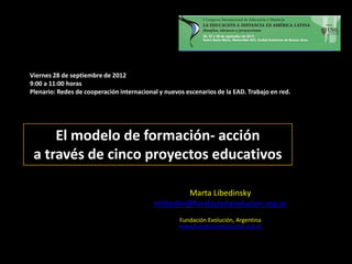 Viernes 28 de septiembre de 2012
9:00 a 11:00 horas
Plenario: Redes de cooperación internacional y nuevos escenarios de la EAD. Trabajo en red.




     El modelo de formación- acción
 a través de cinco proyectos educativos

                                                    Marta Libedinsky
                                           mlibedin@fundacionevolucion.org.ar
                                                    Fundación Evolución, Argentina
                                                    www.fundacionevolucion.org.ar
 