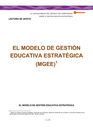 EL FORTALECIMIENTO DEL ENFOQUE POR COMPETENCIAS
                                                    DESDE LA GESTION EDUCATIVA ESTRATEGICA
LECTURA DE APOYO:




     EL MODELO DE GESTIÓN
    EDUCATIVA ESTRATÉGICA
                                                                                1
                                              (MGEE)




                EL MODELO DE GESTIÓN EDUCATIVA ESTRATÉGICA

1
 Modelo de Gestión Educativa Estratégica. Propuesta de la Dirección General de Desarrollo de la Gestión e Innovación Educativa de la
Subsecretaría de Educación Básica de la SEP. Versión resumida.




                                                                  1
 