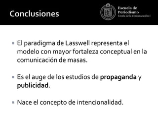 Escuela de
                                      Periodismo
                                      Teoría de la Comunicación I




   El paradigma de Lasswell representa el
    modelo con mayor fortaleza conceptual en la
    comunicación de masas.

   Es el auge de los estudios de propaganda y
    publicidad.

   Nace el concepto de intencionalidad.
 