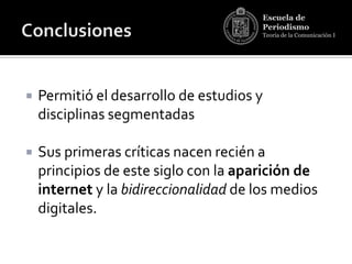 Escuela de
                                        Periodismo
                                        Teoría de la Comunicación I




   Permitió el desarrollo de estudios y
    disciplinas segmentadas

   Sus primeras críticas nacen recién a
    principios de este siglo con la aparición de
    internet y la bidireccionalidad de los medios
    digitales.
 