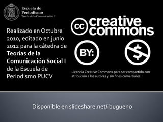 Escuela de
     Periodismo
     Teoría de la Comunicación I




Realizado en Octubre
2010, editado en junio
2012 para la cátedra de
Teorías de la
Comunicación Social I
de la Escuela de                   Licencia Creative Commons para ser compartido con
Periodismo PUCV                    atribución a los autores y sin fines comerciales.




             Disponible en slideshare.net/ibugueno
 