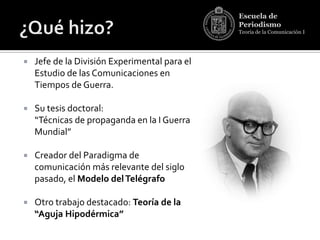 Escuela de
                                               Periodismo
                                               Teoría de la Comunicación I




   Jefe de la División Experimental para el
    Estudio de las Comunicaciones en
    Tiempos de Guerra.

   Su tesis doctoral:
    “Técnicas de propaganda en la I Guerra
    Mundial”

   Creador del Paradigma de
    comunicación más relevante del siglo
    pasado, el Modelo del Telégrafo

   Otro trabajo destacado: Teoría de la
    “Aguja Hipodérmica”
 