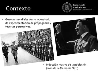 Escuela de
                                                        Periodismo
                                                        Teoría de la Comunicación I




   Guerras mundiales como laboratorio
    de experimentación de propaganda y
    técnicas persuasivas.




                                  Inducción masiva de la población
                                   (caso de la Alemania Nazi)
 