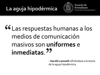 Escuela de
                                       Periodismo
                                       Teoría de la Comunicación I




“   Las respuestas humanas a los
    medios de comunicación
    masivos son uniformes e
    inmediatas.
               ”- Harold Lasswell refiriéndose a la teoría
                de la aguja hipodérmica
 