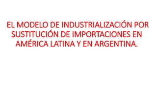 EL MODELO DE INDUSTRIALIZACIÓN POR
SUSTITUCIÓN DE IMPORTACIONES EN
AMÉRICA LATINA Y EN ARGENTINA.
 