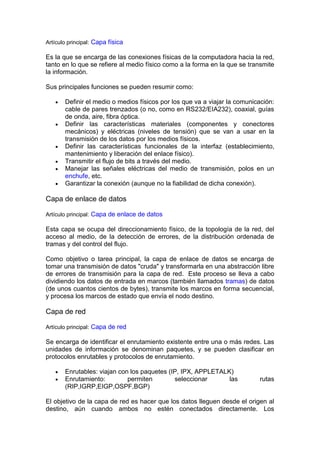 Artículo principal: Capa física

Es la que se encarga de las conexiones físicas de la computadora hacia la red,
tanto en lo que se refiere al medio físico como a la forma en la que se transmite
la información.

Sus principales funciones se pueden resumir como:

       Definir el medio o medios físicos por los que va a viajar la comunicación:
       cable de pares trenzados (o no, como en RS232/EIA232), coaxial, guías
       de onda, aire, fibra óptica.
       Definir las características materiales (componentes y conectores
       mecánicos) y eléctricas (niveles de tensión) que se van a usar en la
       transmisión de los datos por los medios físicos.
       Definir las características funcionales de la interfaz (establecimiento,
       mantenimiento y liberación del enlace físico).
       Transmitir el flujo de bits a través del medio.
       Manejar las señales eléctricas del medio de transmisión, polos en un
       enchufe, etc.
       Garantizar la conexión (aunque no la fiabilidad de dicha conexión).

Capa de enlace de datos

Artículo principal: Capa de enlace de datos

Esta capa se ocupa del direccionamiento físico, de la topología de la red, del
acceso al medio, de la detección de errores, de la distribución ordenada de
tramas y del control del flujo.

Como objetivo o tarea principal, la capa de enlace de datos se encarga de
tomar una transmisión de datos "cruda" y transformarla en una abstracción libre
de errores de transmisión para la capa de red. Este proceso se lleva a cabo
dividiendo los datos de entrada en marcos (también llamados tramas) de datos
(de unos cuantos cientos de bytes), transmite los marcos en forma secuencial,
y procesa los marcos de estado que envía el nodo destino.

Capa de red

Artículo principal: Capa de red

Se encarga de identificar el enrutamiento existente entre una o más redes. Las
unidades de información se denominan paquetes, y se pueden clasificar en
protocolos enrutables y protocolos de enrutamiento.

       Enrutables: viajan con los paquetes (IP, IPX, APPLETALK)
       Enrutamiento:         permiten        seleccionar      las          rutas
       (RIP,IGRP,EIGP,OSPF,BGP)

El objetivo de la capa de red es hacer que los datos lleguen desde el origen al
destino, aún cuando ambos no estén conectados directamente. Los
 
