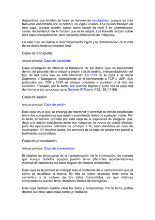 dispositivos que facilitan tal tarea se denominan enrutadores, aunque es más
frecuente encontrarlo con el nombre en inglés routers. Los routers trabajan en
esta capa, aunque pueden actuar como switch de nivel 2 en determinados
casos, dependiendo de la función que se le asigne. Los firewalls actúan sobre
esta capa principalmente, para descartar direcciones de máquinas.

En este nivel se realiza el direccionamiento lógico y la determinación de la ruta
de los datos hasta su receptor final.

Capa de transporte

Artículo principal: Capa de transporte

Capa encargada de efectuar el transporte de los datos (que se encuentran
dentro del paquete) de la máquina origen a la de destino, independizándolo del
tipo de red física que se esté utilizando. La PDU de la capa 4 se llama
Segmento o Datagrama, dependiendo de si corresponde a TCP o UDP. Sus
protocolos son TCP y UDP; el primero orientado a conexión y el otro sin
conexión. Trabajan, por lo tanto, con puertos lógicos y junto con la capa red
dan forma a los conocidos como Sockets IP:Puerto (192.168.1.1:80).

Capa de sesión

Artículo principal: Capa de sesión

Esta capa es la que se encarga de mantener y controlar el enlace establecido
entre dos computadores que están transmitiendo datos de cualquier índole. Por
lo tanto, el servicio provisto por esta capa es la capacidad de asegurar que,
dada una sesión establecida entre dos máquinas, la misma se pueda efectuar
para las operaciones definidas de principio a fin, reanudándolas en caso de
interrupción. En muchos casos, los servicios de la capa de sesión son parcial o
totalmente prescindibles.

Capa de presentación

Artículo principal: Capa de presentación

El objetivo es encargarse de la representación de la información, de manera
que aunque distintos equipos puedan tener diferentes representaciones
internas de caracteres los datos lleguen de manera reconocible.

Esta capa es la primera en trabajar más el contenido de la comunicación que el
cómo se establece la misma. En ella se tratan aspectos tales como la
semántica y la sintaxis de los datos transmitidos, ya que distintas
computadoras pueden tener diferentes formas de manejarlas.

Esta capa también permite cifrar los datos y comprimirlos. Por lo tanto, podría
decirse que esta capa actúa como un traductor.
 