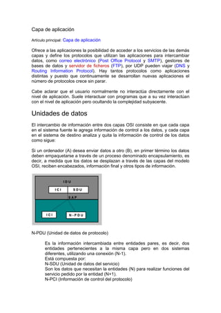 Capa de aplicación

Artículo principal: Capa de aplicación

Ofrece a las aplicaciones la posibilidad de acceder a los servicios de las demás
capas y define los protocolos que utilizan las aplicaciones para intercambiar
datos, como correo electrónico (Post Office Protocol y SMTP), gestores de
bases de datos y servidor de ficheros (FTP), por UDP pueden viajar (DNS y
Routing Information Protocol). Hay tantos protocolos como aplicaciones
distintas y puesto que continuamente se desarrollan nuevas aplicaciones el
número de protocolos crece sin parar.

Cabe aclarar que el usuario normalmente no interactúa directamente con el
nivel de aplicación. Suele interactuar con programas que a su vez interactúan
con el nivel de aplicación pero ocultando la complejidad subyacente.

Unidades de datos
El intercambio de información entre dos capas OSI consiste en que cada capa
en el sistema fuente le agrega información de control a los datos, y cada capa
en el sistema de destino analiza y quita la información de control de los datos
como sigue:

Si un ordenador (A) desea enviar datos a otro (B), en primer término los datos
deben empaquetarse a través de un proceso denominado encapsulamiento, es
decir, a medida que los datos se desplazan a través de las capas del modelo
OSI, reciben encabezados, información final y otros tipos de información.




N-PDU (Unidad de datos de protocolo)

       Es la información intercambiada entre entidades pares, es decir, dos
       entidades pertenecientes a la misma capa pero en dos sistemas
       diferentes, utilizando una conexión (N-1).
       Está compuesta por:
       N-SDU (Unidad de datos del servicio)
       Son los datos que necesitan la entidades (N) para realizar funciones del
       servicio pedido por la entidad (N+1).
       N-PCI (Información de control del protocolo)
 