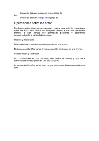 Unidad de datos en la capa de enlace (capa 2).
Bits
       Unidad de datos en la capa física (capa 1).

Operaciones sobre los datos
En determinadas situaciones es necesario realizar una serie de operaciones
sobre las PDU para facilitar su transporte, debido a que son demasiado
grandes o bien porque son demasiado pequeñas y estaríamos
desaprovechando la capacidad del enlace.

Bloqueo y desbloqueo

El bloqueo hace corresponder varias (N)-SDUs en una (N)-PDU.

El desbloqueo identifica varias (N)-SDUs que están contenidas en una (N)-PDU.

Concatenación y separación

La concatenación es una función-(N) que realiza el nivel-(N) y que hace
corresponder varias (N)-PDUs en una sola (N-1)-SDU.

La separación identifica varias (N)-PDUs que están contenidas en una sola (N-1)-
SDU.
 