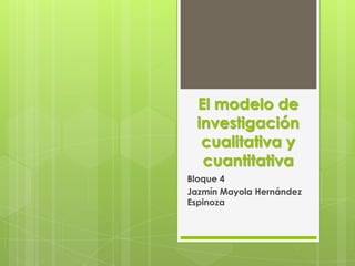 El modelo de
 investigación
  cualitativa y
  cuantitativa
Bloque 4
Jazmín Mayola Hernández
Espinoza
 