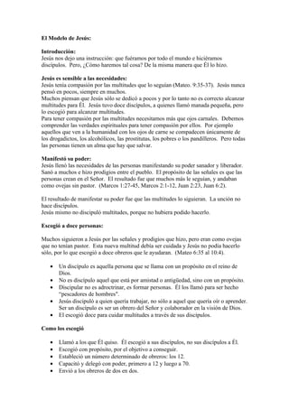 El Modelo de Jesús:

Introducción:
Jesús nos dejo una instrucción: que fuéramos por todo el mundo e hiciéramos
discípulos. Pero, ¿Cómo haremos tal cosa? De la misma manera que Él lo hizo.

Jesús es sensible a las necesidades:
Jesús tenía compasión por las multitudes que lo seguían (Mateo. 9:35-37). Jesús nunca
pensó en pocos, siempre en muchos.
Muchos piensan que Jesús sólo se dedicó a pocos y por lo tanto no es correcto alcanzar
multitudes para Él. Jesús tuvo doce discípulos, a quienes llamó manada pequeña, pero
lo escogió para alcanzar multitudes.
Para tener compasión por las multitudes necesitamos más que ojos carnales. Debemos
comprender las verdades espirituales para tener compasión por ellos. Por ejemplo
aquellos que ven a la humanidad con los ojos de carne se compadecen únicamente de
los drogadictos, los alcohólicos, las prostitutas, los pobres o los pandilleros. Pero todas
las personas tienen un alma que hay que salvar.

Manifestó su poder:
Jesús llenó las necesidades de las personas manifestando su poder sanador y liberador.
Sanó a muchos e hizo prodigios entre el pueblo. El propósito de las señales es que las
personas crean en el Señor. El resultado fue que muchos más le seguían, y andaban
como ovejas sin pastor. (Marcos 1:27-45, Marcos 2:1-12, Juan 2:23, Juan 6:2).

El resultado de manifestar su poder fue que las multitudes lo siguieran. La unción no
hace discípulos.
Jesús mismo no discipuló multitudes, porque no hubiera podido hacerlo.

Escogió a doce personas:

Muchos siguieron a Jesús por las señales y prodigios que hizo, pero eran como ovejas
que no tenían pastor. Esta nueva multitud debía ser cuidada y Jesús no podía hacerlo
sólo, por lo que escogió a doce obreros que le ayudaran. (Mateo 6:35 al 10:4).

   •   Un discípulo es aquella persona que se llama con un propósito en el reino de
       Dios.
   •   No es discípulo aquel que está por amistad o antigüedad, sino con un propósito.
   •   Discipular no es adroctrinar, es formar personas. Él los llamó para ser hecho
       “pescadores de hombres".
   •   Jesús discipuló a quien quería trabajar, no sólo a aquel que quería oír o aprender.
       Ser un discípulo es ser un obrero del Señor y colaborador en la visión de Dios.
   •   El escogió doce para cuidar multitudes a través de sus discípulos.

Como los escogió

   •   Llamó a los que Él quiso. Él escogió a sus discípulos, no sus discípulos a Él.
   •   Escogió con propósito, por el objetivo a conseguir.
   •   Estableció un número determinado de obreros: los 12.
   •   Capacitó y delegó con poder, primero a 12 y luego a 70.
   •   Envió a los obreros de dos en dos.
 