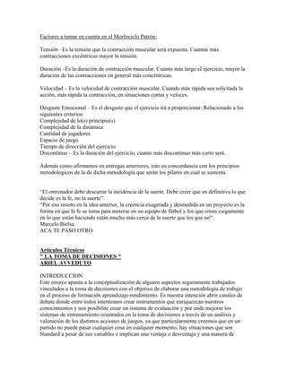 Factores a tomar en cuenta en el Morfociclo Patrón:
Tensión –Es la tensión que la contracción muscular será expuesta. Cuantas más
contracciones excéntricas mayor la tensión.
Duración –Es la duración de contracción muscular. Cuanto más largo el ejercicio, mayor la
duración de las contracciones en general más concéntricas.
Velocidad – Es la velocidad de contracción muscular. Cuando más rápida sea solicitada la
acción, más rápida la contracción, en situaciones cortas y veloces.
Desgaste Emocional – Es el desgaste que el ejercicio irá a proporcionar. Relacionado a los
siguientes criterios:
Complejidad de lo(s) principio(s)
Complejidad de la dinámica
Cantidad de jugadores
Espacio de juego
Tiempo de dirección del ejercicio
Discontinuo – Es la duración del ejercicio, cuanto más discontinuo más corto será.
Además como afirmamos en entregas anteriores, irán en concordancia con los principios
metodologicos de la de dicha metodología que serán los pilares en cual se sustenta.
“El entrenador debe descartar la incidencia de la suerte. Debe creer que en definitiva lo que
decide es la fe, no la suerte”.
“Por eso insisto en la idea anterior, la creencia exagerada y desmedida en un proyecto es la
forma en que la fe se toma para meterse en un equipo de fútbol y los que creen ciegamente
en lo que están haciendo están mucho más cerca de la suerte que los que no”.
Marcelo Bielsa.
ACA TE PASO OTRO
Artículos Técnicos
" LA TOMA DE DECISIONES "
ARIEL AVVEDUTO
INTRODUCCION
Este ensayo apunta a la conceptualización de algunos aspectos seguramente trabajados
vinculados a la toma de decisiones con el objetivo de elaborar una metodología de trabajo
en el proceso de formación aprendizaje-rendimiento. Es nuestra intención abrir canales de
debate donde entre todos intentemos crear instrumentos que enriquezcan nuestros
conocimientos y nos posibilite crear un sistema de evaluación y por ende mejorar los
sistemas de entrenamiento orientados en la toma de decisiones a través de un análisis y
valoración de los distintos acciones de juegos, ya que particularmente creemos que en un
partido no puede pasar cualquier cosa en cualquier momento, hay situaciones que son
Standard a pesar de sus variables e implican una ventaja o desventaja y una manera de
 