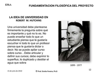 15 de julio de 2010 © Prof. Emilio Fereira, Ph.D
EF&A
LA IDEA DE UNIVERSIDAD EN
ROBERT M. HUTCHINS
Una universidad debe plantearse
firmemente la pregunta sobre qué
es importante y qué no lo es. No
puede enseñar todo lo que un
estudiante piensa que le gustaría
escuchar ni todo lo que un profesor
piensa que le gustaría dictar o
decir. No se puede apilar curso
sobre curso…Debe articular y
definir sus cursos; debe exprimir lo
superfluo, lo duplicado y destilar el
agua que sobra
FUNDAMENTACION FILOSÓFICA DEL PROYECTO
1899 - 1977
12
 