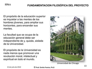 15 de julio de 2010 © Prof. Emilio Fereira, Ph.D
EF&A
El propósito de la educación superior
es inquietar a las mentes de los
hombres jóvenes, para ampliar sus
horizontes, para encender sus
mentes.
La facultad que se ocupa de la
educación general debe ser
independiente de y, quizás, aislada
de la Universidad.
El propósito de la Universidad es
nada menos que promover una
revolución moral, intelectual y
espiritual en todo el mundo.
FUNDAMENTACION FILOSÓFICA DEL PROYECTO
Universidad de Chicago
13
 