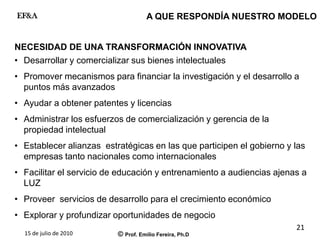 15 de julio de 2010 © Prof. Emilio Fereira, Ph.D
EF&A
21
NECESIDAD DE UNA TRANSFORMACIÓN INNOVATIVA
• Desarrollar y comercializar sus bienes intelectuales
• Promover mecanismos para financiar la investigación y el desarrollo a
puntos más avanzados
• Ayudar a obtener patentes y licencias
• Administrar los esfuerzos de comercialización y gerencia de la
propiedad intelectual
• Establecer alianzas estratégicas en las que participen el gobierno y las
empresas tanto nacionales como internacionales
• Facilitar el servicio de educación y entrenamiento a audiencias ajenas a
LUZ
• Proveer servicios de desarrollo para el crecimiento económico
• Explorar y profundizar oportunidades de negocio
A QUE RESPONDÍA NUESTRO MODELO
 