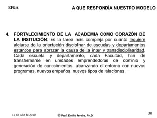 15 de julio de 2010 © Prof. Emilio Fereira, Ph.D
EF&A
30
4. FORTALECIMIENTO DE LA ACADEMIA COMO CORAZÓN DE
LA INSITUCIÓN: Es la tarea más compleja por cuanto requiere
alejarse de la orientación disciplinar de escuelas y departamentos
estancos para abrazar la causa de la inter y transdisciplinaridad.
Cada escuela y departamento, cada Facultad, han de
transformarse en unidades emprendedoras de dominio y
generación de conocimientos, alcanzando el entorno con nuevos
programas, nuevos empeños, nuevos tipos de relaciones.
A QUE RESPONDÍA NUESTRO MODELO
 