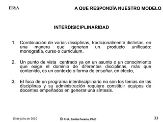 15 de julio de 2010 © Prof. Emilio Fereira, Ph.D
EF&A
33
INTERDISICIPLINARIDAD
1. Combinación de varias disciplinas, tradicionalmente distintas, en
una manera que generan un producto unificado:
monografía, curso o curriculum.
2. Un punto de vista centrado ya en un asunto o un conocimiento
que exige el dominio de diferentes disciplinas, más que
contenido, es un contexto o forma de enseñar. en efecto,
3. El foco de un programa interdisciplinario no son los temas de las
disciplinas y su administración requiere constituir equipos de
docentes empeñados en generar una síntesis.
A QUE RESPONDÍA NUESTRO MODELO
 