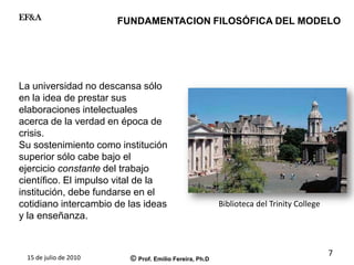 15 de julio de 2010 © Prof. Emilio Fereira, Ph.D
EF&A
La universidad no descansa sólo
en la idea de prestar sus
elaboraciones intelectuales
acerca de la verdad en época de
crisis.
Su sostenimiento como institución
superior sólo cabe bajo el
ejercicio constante del trabajo
científico. El impulso vital de la
institución, debe fundarse en el
cotidiano intercambio de las ideas
y la enseñanza.
Biblioteca del Trinity College
FUNDAMENTACION FILOSÓFICA DEL MODELO
7
 