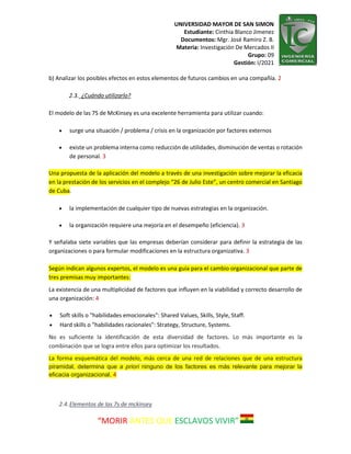 UNIVERSIDAD MAYOR DE SAN SIMON
Estudiante: Cinthia Blanco Jimenez
Documentos: Mgr. José Ramiro Z. B.
Materia: Investigación De Mercados II
Grupo: 09
Gestión: I/2021
“MORIR ANTES QUE ESCLAVOS VIVIR”
b) Analizar los posibles efectos en estos elementos de futuros cambios en una compañía. 2
2.3. ¿Cuándo utilizarlo?
El modelo de las 7S de McKinsey es una excelente herramienta para utilizar cuando:
 surge una situación / problema / crisis en la organización por factores externos
 existe un problema interna como reducción de utilidades, disminución de ventas o rotación
de personal. 3
Una propuesta de la aplicación del modelo a través de una investigación sobre mejorar la eficacia
en la prestación de los servicios en el complejo “26 de Julio Este”, un centro comercial en Santiago
de Cuba.
 la implementación de cualquier tipo de nuevas estrategias en la organización.
 la organización requiere una mejoría en el desempeño (eficiencia). 3
Y señalaba siete variables que las empresas deberían considerar para definir la estrategia de las
organizaciones o para formular modificaciones en la estructura organizativa. 3
Según indican algunos expertos, el modelo es una guía para el cambio organizacional que parte de
tres premisas muy importantes:
La existencia de una multiplicidad de factores que influyen en la viabilidad y correcto desarrollo de
una organización: 4
 Soft skills o "habilidades emocionales": Shared Values, Skills, Style, Staff.
 Hard skills o "habilidades racionales": Strategy, Structure, Systems.
No es suficiente la identificación de esta diversidad de factores. Lo más importante es la
combinación que se logra entre ellos para optimizar los resultados.
La forma esquemática del modelo, más cerca de una red de relaciones que de una estructura
piramidal, determina que a priori ninguno de los factores es más relevante para mejorar la
eficacia organizacional. 4
2.4.Elementos de las 7s de mckinsey
 