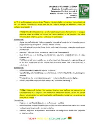 UNIVERSIDAD MAYOR DE SAN SIMON
Estudiante: Cinthia Blanco Jimenez
Documentos: Mgr. José Ramiro Z. B.
Materia: Investigación De Mercados II
Grupo: 09
Gestión: I/2021
“MORIR ANTES QUE ESCLAVOS VIVIR”
Las 7S de McKinsey están compuesta por 7 esferas interconectadas entre sí, cuyo elemento central
son los valores compartidos. Cada una de las esferas refleja un elemento básico en
cualquier organización. 4
 STYLE (estilo): El estilo se refiere a la cultura de la organización. Normalmente es la cúpula
gerencial quien establece un modelo de comportamiento, y da ejemplo a las capas
inferiores de la empresa. Viene a ser la cara de la empresa. 4
Puntos Clave:
 Contar con definición de visión empresarial integrada al marketing e innovación con un
propósito claro que inspire un cambio y mejoras sociales.
 Uso, aplicación e interpretación de datos, analítica e información en gestión, resultados y
planificación.
 Apertura y participación en procesos de transformación empresarial.
 Nivel de enfoque en el cliente y creación de valor recurrente enfocado en valor de vida y
experiencias. 5
 STAFF (personal): Los empleados son la columna vertebral de cualquier organización y uno
de sus más importantes activos. Los recursos humanos deben estar orientados hacia la
estrategia. 4
Puntos Clave:
 Equipo de marketing y gestión interno vs externo.
 Capacitación y actualización de personal en nuevas herramientas, tendencias, estrategias y
acciones.
 Vinculación de alta gerencia con estrategias y herramientas de marketing digital.
 Equipo comprometido y consciente del aporte y gestión de marketing. 5
 SYSTEMS (sistemas): Incluye los procesos internos que definen los parámetros de
funcionamiento de la empresa y los sistemas de información son los canales por los que
discurre la información. Los procesos y la información pueden compararse con la sangre que
fluye por un cuerpo. 4
Puntos Clave:
 Procesos de planificación basados en performance y analítica.
 Disponibilidad e integración de información del consumidor en sistemas, servicio al cliente,
ventas, relaciones y reportes complementarios.
 Medición de puntos de experiencia de cliente off line integrados a información y reportes
en sistemas online.
 