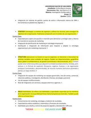 UNIVERSIDAD MAYOR DE SAN SIMON
Estudiante: Cinthia Blanco Jimenez
Documentos: Mgr. José Ramiro Z. B.
Materia: Investigación De Mercados II
Grupo: 09
Gestión: I/2021
“MORIR ANTES QUE ESCLAVOS VIVIR”
 Integración de sistemas de gestión, puntos de venta e información interna de CRM a
herramientas en plataformas digitales. 5
 STRATEGY (estrategia): La manera de organizar y enfocar los recursos, para conseguir los
objetivos de la organización. Podríamos compararlo con el cerebro de una organización. 4
Puntos Clave:
 Capacidad para captar presupuesto e inversión para demostrar y entregar valor y retorno
de inversión en acciones de marketing.
 Integración de planificación de marketing en estrategia empresarial.
 Distribución e integración de información para impactar y adaptar la estrategia
organizacional y de marketing empresarial. 5
 STRUCTURE (estructura): La manera en que se organizan, se relacionan e interactúan las
distintas variables como unidades de negocio. Pueden ser departamentales, geográficas
(local, global o multidoméstica), de gestión (centralizada o descentralizada, etc.). También
puede incluir la fórmula jurídica que adquiere la entidad (sociedad anónima, limitada, joint-
venture...), la fórmula de expansión (franquicia, orgánica, fusiones…), de organización
jerárquica (centralizada o descentralizada), de recursos humanos (estructura piramidal o
plana) y un largo etcétera. 4
Puntos Clave:
 Integración de equipos de marketing con equipos gerenciales, área de ventas, comercial,
relaciones públicas, investigación, distribución, finanzas, tecnología y personal.
 Uso de equipos multifuncionales.
 Nivel de integración con servicios y equipos externos o agencias. 5
 SKILLS (habilidades): Se refiere a las habilidades y capacidades requeridas por los miembros
de la organización. Es lo que Michael Porter llama Competencias Centrales. También puede
referirse al know-how. 4
Puntos Clave:
 Conocimientos de marketing, estrategia y medición de resultados.
 Capacidad de análisis estadístico, matemático y financiero de resultados.
 Habilidades para diseño y control de proyectos digitales y blended (On / Off Line)
 