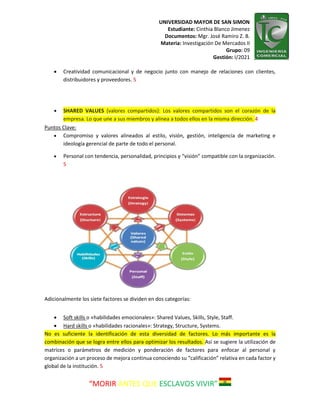 UNIVERSIDAD MAYOR DE SAN SIMON
Estudiante: Cinthia Blanco Jimenez
Documentos: Mgr. José Ramiro Z. B.
Materia: Investigación De Mercados II
Grupo: 09
Gestión: I/2021
“MORIR ANTES QUE ESCLAVOS VIVIR”
 Creatividad comunicacional y de negocio junto con manejo de relaciones con clientes,
distribuidores y proveedores. 5
 SHARED VALUES (valores compartidos): Los valores compartidos son el corazón de la
empresa. Lo que une a sus miembros y alinea a todos ellos en la misma dirección. 4
Puntos Clave:
 Compromiso y valores alineados al estilo, visión, gestión, inteligencia de marketing e
ideología gerencial de parte de todo el personal.
 Personal con tendencia, personalidad, principios y “visión” compatible con la organización.
5
Adicionalmente los siete factores se dividen en dos categorías:
 Soft skills o «habilidades emocionales»: Shared Values, Skills, Style, Staff.
 Hard skills o «habilidades racionales»: Strategy, Structure, Systems.
No es suficiente la identificación de esta diversidad de factores. Lo más importante es la
combinación que se logra entre ellos para optimizar los resultados. Así se sugiere la utilización de
matrices o parámetros de medición y ponderación de factores para enfocar al personal y
organización a un proceso de mejora continua conociendo su “calificación” relativa en cada factor y
global de la institución. 5
 