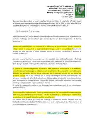 UNIVERSIDAD MAYOR DE SAN SIMON
Estudiante: Cinthia Blanco Jimenez
Documentos: Mgr. José Ramiro Z. B.
Materia: Investigación De Mercados II
Grupo: 09
Gestión: I/2021
“MORIR ANTES QUE ESCLAVOS VIVIR”
De manera complementaria se recomienda listar las características de cada factor a fin de trabajar
acciones y mejoras en cada una y paralelamente calificar cada uno de estos factores como fortaleza
o debilidad empresarial para integrar la información recabada a análisis FODA. 5
2.6. Ejemplo de las 7s de Mckinsey
Vamos a imaginar una startup o empresa emergente que cuenta con 6 empleados. Imaginemos que
se llama TechVog y provee software para bancos. Cuenta con 3 clientes grandes y 5 clientes
pequeños. 5
Siendo una nueva empresa, su fundador se ha encargado de que su misión, visión y valores se
reflejen sobre el personal de la organización (estrategia y valores compartidos). Actualmente
atiende un solo mercado y utiliza sistemas básicos de nómina, contabilidad y atención a
clientes (sistemas). 5
Los años pasan y TechVog comienza a crecer. Han pasado 6 años desde su fundación y TechVog
cuenta con 50 empleados. El liderazgo comercial de la empresa todavía se sustenta en su gerente,
pero los ingresos de la empresa se han estancado durante los últimos 2 años. 5
El gerente en compañía de personal de todas las áreas, realiza un análisis de las 7s de Mckinsey,
encontrando que la estrategia no está alineada a la satisfacción del personal ni a sus habilidades.
Además, que encuentra que no existe coherencia en el liderazgo ejercido por los líderes de
procesos (estilo), por lo que concluye que el enfoque estratégico del que gozó la empresa los
primeros 3 años de vida se ha ido desvaneciendo. Esto sumado al considerable aumento de clientes,
pues actualmente la empresa atiende a 10 clientes grandes y 22 clientes pequeños, por lo que ha
tenido que adaptarse a las exigencias de esos clientes.
El equipo de trabajo define qué es lo que desea para la organización y a partir de eso estructura un
plan de trabajo. 5
Entre las medidas implementadas, TechVog comienza a desarrollar nuevas habilidades en su equipo
de trabajo, capacitándolos y enviándolos a estudiar (habilidades). Lo anterior para hacerlos más
productivos en su día a día dados los cambios tecnológicos. 5
Los últimos años la carga de trabajo en TechVog ha aumentado mucho, haciendo que sus
trabajadores se queden trabajando hasta después de la jornada laboral, lo que ha aumentado la
rotación laboral de sus empleados. 5
 