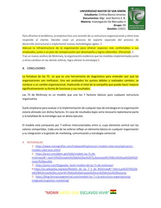 UNIVERSIDAD MAYOR DE SAN SIMON
Estudiante: Cinthia Blanco Jimenez
Documentos: Mgr. José Ramiro Z. B.
Materia: Investigación De Mercados II
Grupo: 09
Gestión: I/2021
“MORIR ANTES QUE ESCLAVOS VIVIR”
Para afrontar el problema, la empresa hizo una revisión de su estructura organizacional y cómo esta
responde al cliente. Decidió crear un proceso de soporte separado del proceso de
desarrollo (estructura) e implementó nuevas metodologías ágiles. 5
Adecuó la infraestructura de la organización para ofrecer espacios más confortables a sus
empleados, junto a un plan de compensación por desempeño y logros obtenidos. (Personal). 5
Tras un nuevo análisis de Mckinsey, la organización evidencia que las medidas implementadas junto
a otros cambios en las demás esferas, logra alinear la estrategia.5
3. CONCLUSIONES
La fortaleza de las 7S es que es una herramienta de diagnóstico para entender por qué las
organizaciones son ineficaces. Una vez analizados los puntos débiles y realizados cambios, se
conduce a un cambio organizacional, implicando al total de la compañía que puede hacer mejorar
significativamente su forma de funcionar y sus resultados.
Las 7S de McKinsey es un modelo que une los 7 factores básicos para cualquier estructura
organizativa.
Suele emplearse para evaluar si la implementación de cualquier tipo de estrategia en la organización
estaría alineado con dichos factores. En caso de resultados bajos sería necesario replantearse parte
o la totalidad de la estrategia que se desea ejecutar.
El modelo está compuesto por 7 esferas interconectadas entre sí, cuyo elemento central son los
valores compartidos. Cada una de las esferas refleja un elemento básico en cualquier organización
y su integración a la gestión de marketing, comunicación y estrategia comercial.
4. REFERENCIAS
1.- https://www.monografias.com/trabajos64/aplicacion-modelo-siete-eses/aplicacion-
modelo-siete-eses.shtml
2.- https://prezi.com/gfpm-gcb7ptb/modelo-las-7s-de-
mckinsey/#:~:text=El%20modelo%20de%20las%207S,desempe%C3%B1o%20sea%20el%20
mejor%20posible.
3.- https://prezi.com/9xjgsea6a_ke/el-modelo-de-las-7s-de-mckinsey/
4.https://es.wikipedia.org/wiki/Modelo_de_las_7_S_de_McKinsey#:~:text=Las%207S%20d
e%20McKinsey%20es,estar%C3%ADa%20alineado%20con%20dichos%20factores.
5.- https://blog.formaciongerencial.com/modelo-las-7-s-la-estructura-organizacional-
integrada-la-gestion-marketing/
 