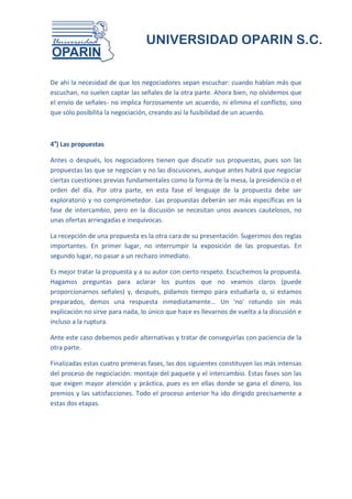 UNIVERSIDAD OPARIN S.C.


De ahí la necesidad de que los negociadores sepan escuchar: cuando hablan más que
escuchan, no suelen captar las señales de la otra parte. Ahora bien, no olvidemos que
el envío de señales- no implica forzosamente un acuerdo, ni elimina el conflicto, sino
que sólo posibilita la negociación, creando así la fusibilidad de un acuerdo.



4a) Las propuestas

Antes o después, los negociadores tienen que discutir sus propuestas, pues son las
propuestas las que se negocian y no las discusiones, aunque antes habrá que negociar
ciertas cuestiones previas fundamentales como la forma de la mesa, la presidencia o el
orden del día. Por otra parte, en esta fase el lenguaje de la propuesta debe ser
exploratorio y no comprometedor. Las propuestas deberán ser más específicas en la
fase de intercambio, pero en la discusión se necesitan unos avances cautelosos, no
unas ofertas arriesgadas e inequívocas.

La recepción de una propuesta es la otra cara de su presentación. Sugerimos dos reglas
importantes. En primer lugar, no interrumpir la exposición de las propuestas. En
segundo lugar, no pasar a un rechazo inmediato.

Es mejor tratar la propuesta y a su autor con cierto respeto. Escuchemos la propuesta.
Hagamos preguntas para aclarar los puntos que no veamos claros (puede
proporcionarnos señales) y, después, pidamos tiempo para estudiarla o, si estamos
preparados, demos una respuesta inmediatamente... Un 'no' rotundo sin más
explicación no sirve para nada, lo único que hace es llevarnos de vuelta a la discusión e
incluso a la ruptura.

Ante este caso debemos pedir alternativas y tratar de conseguirlas con paciencia de la
otra parte.

Finalizadas estas cuatro primeras fases, las dos siguientes constituyen las más intensas
del proceso de negociación: montaje del paquete y el intercambio. Estas fases son las
que exigen mayor atención y práctica, pues es en ellas donde se gana el dinero, los
premios y las satisfacciones. Todo el proceso anterior ha ido dirigido precisamente a
estas dos etapas.
 