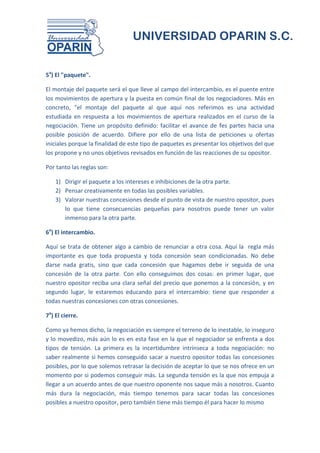UNIVERSIDAD OPARIN S.C.


5a) El "paquete".

El montaje del paquete será el que lleve al campo del intercambio, es el puente entre
los movimientos de apertura y la puesta en común final de los negociadores. Más en
concreto, "el montaje del paquete al que aquí nos referimos es una actividad
estudiada en respuesta a los movimientos de apertura realizados en el curso de la
negociación. Tiene un propósito definido: facilitar el avance de fes partes hacia una
posible posición de acuerdo. Difiere por ello de una lista de peticiones u ofertas
iniciales porque la finalidad de este tipo de paquetes es presentar los objetivos del que
los propone y no unos objetivos revisados en función de las reacciones de su opositor.

Por tanto las reglas son:

    1) Dirigir el paquete a los intereses e inhibiciones de la otra parte.
    2) Pensar creativamente en todas las posibles variables.
    3) Valorar nuestras concesiones desde el punto de vista de nuestro opositor, pues
       lo que tiene consecuencias pequeñas para nosotros puede tener un valor
       inmenso para la otra parte.

6a) El intercambio.

Aquí se trata de obtener algo a cambio de renunciar a otra cosa. Aquí la regla más
importante es que toda propuesta y toda concesión sean condicionadas. No debe
darse nada gratis, sino que cada concesión que hagamos debe ir seguida de una
concesión de la otra parte. Con ello conseguimos dos cosas: en primer lugar, que
nuestro opositor reciba una clara señal del precio que ponemos a la concesión, y en
segundo lugar, le estaremos educando para el intercambio: tiene que responder a
todas nuestras concesiones con otras concesiones.

7a) El cierre.

Como ya hemos dicho, la negociación es siempre el terreno de lo inestable, lo inseguro
y lo movedizo, más aún lo es en esta fase en la que el negociador se enfrenta a dos
tipos de tensión. La primera es la incertidumbre intrínseca a toda negociación: no
saber realmente si hemos conseguido sacar a nuestro opositor todas las concesiones
posibles, por lo que solemos retrasar la decisión de aceptar lo que se nos ofrece en un
momento por si podemos conseguir más. La segunda tensión es la que nos empuja a
llegar a un acuerdo antes de que nuestro oponente nos saque más a nosotros. Cuanto
más dura la negociación, más tiempo tenemos para sacar todas las concesiones
posibles a nuestro opositor, pero también tiene más tiempo él para hacer lo mismo
 