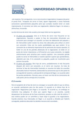 UNIVERSIDAD OPARIN S.C.


 con nosotros. Por consiguiente, no es raro encontrar negociadores incapaces de poner
el punto final. "Incapaces de cerrar el trato, siguen negociando, a veces haciendo
concesiones aparentemente pequeñas pero que sumadas resultan tener un coste
impresionante. Si cerramos con éxito una negociación, debemos llegar a la octava y
última fase, el acuerdo.

Las dos técnicas de cierre más usuales y de mayor éxito son las siguientes:

   a) El cierre con concesión: ésta es la forma de cierre más frecuente en las
      negociaciones. Equivale a acabar la fase de intercambio ofreciendo una
      concesión para conseguir un acuerdo. Las fases de elaboración del paquete y
      de intercambio suelen revelar las áreas más adecuadas para utilizar un cierre
      con concesión. Estas son las cuatro posibilidades que aquí existen: 1) La
      concesión de un elemento importante de las peticiones de nuestro opositor; 2)
      Ceder en uno de los grandes obstáculos de la negociación; 3) Ceder en un
      punto de menor importancia; y 4) Presentar una nueva concesión, no exigida
      anteriormente pero atractiva para nuestro opositor. Una concesión grande
      puede no cerrar el intercambio si nuestro opositor supone que apretándonos,
      obtendrá aún más. Si la concesión es pequeña, puede ser insuficiente para
      animar al acuerdo.
   b) El cierre con resumen: Otro tipo de cierre, probablemente el más frecuente
      después del cierre con concesión, es el cierre con resumen. Se trata de
      terminar la fase de intercambio haciendo un resumen de todos los acuerdos
      alcanzados hasta el momento, destacando las concesiones que la otra parte ha
      conseguido de nosotros y subrayando lo ventajoso de llegar a un acuerdo sobre
      los puntos pendientes. Consiste, pues, en hacer una lista de las concesiones de
      cada parte y de las ventajas de un acuerdo.

8a) El acuerdo.

Pero el propósito de la fase de cierre es conseguir un acuerdo sobre lo que se ofrece,
un acuerdo satisfactorio para las dos partes. El acuerdo es la última fase de la
negociación. Negociamos para llegar a un acuerdo. "El acuerdo es, sin embargo en
momento muy peligroso. El alivio que supone llegar a un acuerdo, cuando
desaparecen las tenciones de las fases anteriores, provoca un alto nivel de euforia. Y
esta euforia puede ser un somnífero y hacer bajar la guardia a los negociadores.
Cuando estamos muy interesados en llegar a un acuerdo y aliviados por haberlo
conseguido, podemos descuidar los detalles menores de lo acordado.
 